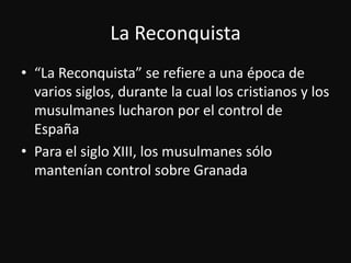 La Reconquista“La Reconquista” se refiere a unaépoca de variossiglos, durante la cual los cristianos y los musulmaneslucharonpor el control de EspañaPara el siglo XIII, los musulmanessólomantenían control sobre Granada