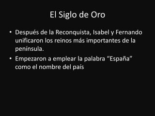 El Siglo de OroDespués de la Reconquista, Isabel y Fernando unificaron los reinosmásimportantes de la península.Empezaron a emplear la palabra “España” como el nombre del país