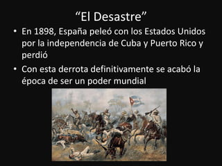 “El Desastre”En 1898, Españapeleó con los EstadosUnidospor la independencia de Cuba y Puerto Rico y perdióCon estaderrotadefinitivamente se acabó la época de ser un podermundial