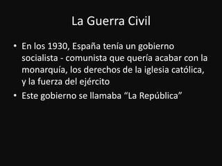 La Guerra CivilEn los 1930, Españatenía un gobiernosocialista - comunistaquequeríaacabar con la monarquía, los derechos de la iglesiacatólica, y la fuerza del ejércitoEste gobierno se llamaba “La República”