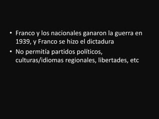 Franco y los nacionalesganaron la guerra en 1939, y Franco se hizo el dictaduraNo permitíapartidospolíticos, culturas/idiomasregionales, libertades, etc