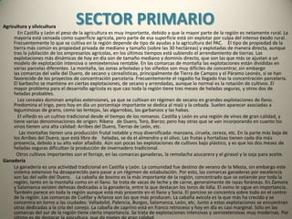 SECTOR SECUNDARIOMinería y energía    La producción minera en Castilla y León es muy importante. Predomina el carbón, que se extrae en las comarcas leonesas del Bierzo, Laciana pero se extiende por toda la cordillera cantábrica hasta la comarca palentina de Guardo. Se trata de carbón de alta calidad: antracita y hulla.    En la sierra de la Demanda, en Cerezo del río Tirón, se explota gas natural, y en Saelices el Chico (Salamanca) uranio. También existe mineral de hierro, aunque sólo se explota en Borobia (Soria), volframio, en San Pedro de Rozadas (Salamanca), y estaño, en Golpejas y Carrascal de Barregas (Salamanca).  La producción de energía eléctrica es una de las más importantes de España. Las grandes centrales hidroeléctricas se encuentran en todas las cabeceras de montaña, el Sil y los Arribes del Duero; en los embalses que jalonan los ríos, aunque la central más grande se encuentra en el embalse de la Almendra, en el Duero. En Burgos se encuentra la central nuclear de Santa María de Garoña.    En la actualidad se están potenciando las centrales eólicas que se sitúan en los ventosos oteros del valle del Duero y las cumbres del sistema central.    La provincia más productora de energía eléctrica es León.Industria    La producción industrial castellana y leonesa está muy polarizada en torno al eje Valladolid-Palencia, y en un segundo lugar en Burgos y León. Se trata de una industria poco diversificada y estructurada, y que tiene poco que ver con las actividades industriales tradicionales. Esto provoca una notable dependencia del exterior, tanto para las materias primas como para los mercados: País Vasco, Cataluña, Madrid, Asturias, Galicia. Curiosamente con Portugal hay pocas relaciones de intercambio.    La industria agroalimentaria tiene gran tradición, y es la más vinculada a los productos de país. Es la actividad industrial más importante y se distribuye por toda la región. Se trata de un sector dominado por las pequeñas y medianas empresas, aunque también las hay grandes. Están dedicadas a la transformación del trigo para harinas, galletas y bollería (Aguilar de Campoo), azúcar, y vino de calidad. Y por supuesto las industrias de conservas de frutas y verduras, y las lecheras y de embutidos. Algunas de las empresas más importantes que se encuentran aquí son Campofrío, Revilla, ACOR, Pascual, Fontaneda, UFAC, Azucarera Española y Siro.    La metalurgia de transformación es una de las actividades industriales más importantes, que se encuentra en Valladolid y Palencia (FASA-Renault). Los principales sectores son los del automóvil y las industrias asociadas a su producción: neumáticos, vidrios, etc.    La industria del textil, el cuero y el calzado fueron en tiempos más importantes de lo que hoy son. Es una actividad demasiado apegada a las técnicas tradicionales, y no ha resistido la competencia de los productos foráneos. Está dominado por empresas pequeñas muy poco rentables.    La industria de la madera y el papel tiene gran importancia. Existen muchos aserraderos y fábricas de muebles, que ofrecen mucho valor añadido. La industria del papel es importante, en la que sobresale Cellophane Española.    La industria química está muy diversificada. Los principales productos son los abonos para la agricultura y la química ligera, para el consumo final. Pasa por la producción de vidrio, cerámicas, cementos, etc. Existe una importante industria farmacéutica: Antibióticos (León).