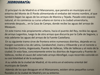     El Tajo, que nace en los Montes Universales  y desemboca en el océano Atlántico , atraviesa la Comunidad de Madrid de manera vacilante, haciendo de frontera con Toledo.        El Jarama nace al pie de Cerrón y toma dirección sur acercándose a Madrid. Se hace madrileño al pie de la presa de Valdentales, y  durante unos kilómetros hace de frontera con Guadalajara.       El Lozoya nace en el valle del Paular. Tienen numerosos afluentes tanto por la derecha como por la izquierda, muy. En su corto recorrido está embalsado hasta cinco veces, ya que es el río que proporciona agua potable a Madrid. El Guadalix nace en la sierra de la Morcuera, y recoge las aguas de todas esas montañas. Se trata de un río corto aunque relativamente caudaloso.       El Henares nace en la Sierra Ministra pasa por Sigüenza y Guadalajara y poco después de Azuqueca de Henares  entra en Madrid. En Madrid pasa por Alcalá de Henares y desemboca en el Jarama cerca de Mejorada del Campo. El Anchuelo es un río de alimentación pluvial que hace todo su recorrido en la Comunidad de Madrid.       El Tajuña nace cerca del puerto de Maranchón. Recorre La Alcarria por el sur                         Río Manzanares                                                                          Río Tajo