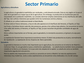 Sector SecundarioMinería y energía        La producción minera en Madrid es escasa, por lo que tiene que importan todas las materias primas para su industria. Sólo hay tres minas, la de Vicálvaro donde se explota sepiolita ; la de Parla donde también se extrae sepiolita; y la de Colmenar de Oreja donde se explota sulfato sódico.         La producción de energía eléctrica es muy inferior a su consumo. Madrid importa electricidad de Castilla y León, Castilla-La Mancha y Extremadura, principalmente. La producción eléctrica se reduce a las centrales hidroeléctricas que se encuentra al pie de los embalses.Industria        La producción industrial está muy polarizada en torno a Madrid. Madrid tiene indudables ventajas de posición, al encontrarse en el centro de las comunicaciones de España. Además, es una de las regiones más pobladas de España, con un mercado de un gran poder adquisitivo. Se trata de una industria bien diversificada y estructurada, en el que están representadas desde las actividades más tradicionales hasta las más altas tecnologías. Sin embargo, cuanto más complejo es el proceso productivo más dependencia tiene de la tecnología foránea. Es una industria que se remonta a los principios de la revolución industrial en España pero que ha sufrido una profunda reconversión para adaptarse a las nuevas tecnologías con los medios de producción más modernos. Podemos distinguir cuatro grandes áreas industriales:Madrid capital Corredor del Henares: Coslada, San Fernando de Henares Torrejón de Ardoz y Alcalá de Henares
