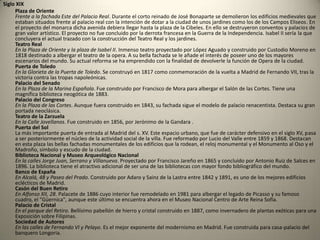 Desde los orígenes hasta el s. XVI                                                             MONUMENTOS:            Muralla de MadridEn la Cuesta de la Vega. Son restos de un muro musulmán de los siglos IX y X y de otro cristiano de los siglos XII y XIII. Hoy día se utiliza por los jóvenes para hacer practicas de escalada.Iglesia de San Nicolás de los ServitasEn San Nicolás. Torre mudéjar del s. XII e iglesia del s. XV con ábside central gótico.Iglesia de San Pedro el GrandeEn Nuncio, 14. Torre mudéjar e iglesia del s. XV.Casa de los LujanesEn la Plaza de la Villa. Casa-palacio del s. XV que perteneció a una familia de abolengo.Siglo XVI             Capilla del ObispoEn la Plaza de la Paja. Del s. XVI. De especial interés es el sepulcro del Obispo Carvajal.                                                           Muralla de Madrid                                                                                                                Casa Cisneros En la Plaza de la Villa. Palacio plateresco del s. XVI.                                                                                                            Monasterio de las Descalzas RealesEn la Plaza de las Descalzas. Monasterio del s. XVI.            Casa de las Siete ChimeneasEn la Plaza del Rey. Casa palacio del s. XVI, Este edificio es hoy sede del Ministerio de Cultura.Puente de SegoviaAtribuido a Juan de herrera, está asentado en nueve arcos de medio punto.Siglo XVII              Casa de la Panadería En la Plaza Mayor. Casa del s. XVI-XVII, destaca por las pinturas murales de su fachada.Monasterio de la EncarnaciónEn la Plaza de la Encarnación. Construido en el s. XVII, constituye uno de los más claros exponentes del barroco madrileño.           Casa de las siete chimeneasPalacio de Uceda (Capitanía) En la Calle Mayor. Este prototipo de la casa señorial española del s. XVII, obra de Gómez de Mora, alberga hoy la Capitanía General.Claustro de San Jerónimo el RealEn Moreto, 4. Fantástico exponente renacentista de principios del s. XVII.Plaza Mayor Con ella Felipe III añadió prestigio a su reinado. Esta bella e impresionante plaza porticada, debe su configuración a la época renacentista; fue construida entre 1617 y 1619 sobre lo que fue la "Plaza del Arrabal". En el s. XVII fue gran escenario de acontecimientos públicos; fiestas, recibimientos solemnes, juegos de cañas  y toros. En sus portales se reunieron los más famosos gremios de la época. Su huella se puede apreciar aún hoy en las casas que rodean la plaza. En 1790 sufrió un incendio por lo que fue restaurada. En su centro se encuentra la Estatua de Felipe III, obra de Juan de Bolonia y Pietro Tacca.Iglesia Colegiata de San Isidro En Toledo. Este edificio barroco, es una de las iglesias más emblemáticas para los madrileños. Casa de la Villa (Ayuntamiento)En la Plaza de la Villa. Proyectada por Juan Gómez de Mora en 1644 para casas consistoriales y prisión de la villa se terminó su edificación en 1787, con la fachada que da a la Plaza Mayor.Convento de las Trinitarias DescalzasEn Lope de Vega, 18. Austero edificio del s. XVII.