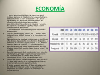ECONOMÍA             Según la Contabilidad Regional elaborada por el Instituto Nacional de Estadística, la renta por habitante de la comunidad se situó en 2006 en 17.251 €,que sigue siendo una de las más bajas de España. No obstante, el crecimiento de la comunidad especialmente en los sectores de industria y servicios fue superior a la media de España y mayor a varias comunidades de la eurozona.             Resumiendo los principales rasgos de la economía andaluza son:Una tasa de desempleo elevada del 13,83% (la media de España es el 9,16%), aunque se va reduciendo con rapidez.Balanza comercial negativa, empeorando en los últimos años debido al peso de las importaciones de petróleo y de bienes de consumo (importaciones 14.261 Millones de euros, exportaciones 17.535 millones de euros).Peso decreciente del sector primario dentro del Valor Añadido Bruto (VAB) andaluz, hasta situarse en un 5'5% en 2005.Excesiva importancia de la construcción (muy intensiva en el empleo), principal responsable del crecimiento del VAB andaluz en los últimos años, con una contribución de un 13% al VAB andaluz en 2005.Tímido crecimiento, casi estancamiento, de la industria (12% del VAB), dentro de la cual sigue teniendo gran importancia la industria agroalimentaria.El sector servicios supone un 62% aproximadamente del VAB. Dentro de este sector es especialmente importante el turismo, con más de 23 millones de turistas en 2005.