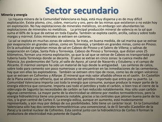 Sector primarioAgricultura y silvicultura            En la Comunidad Valenciana la agricultura tiene un peso pequeño en el PIB, pero no por eso deja de ser una de las agriculturas más rentables de España y de Europa. Esto es gracias a una importantísima productividad, muy por encima de la media nacional. Se trata de una agricultura orientada a la exportación, y eso significa una industria agroalimentaria potente y una necesidad de transporte de primer orden que hace que si sumamos las actividades indirectas que genera la agricultura esta tenga un peso notable en la economía regional. Hasta el 60% de la producción se exporta a países extranjeros. La moderna agricultura valenciana nace a raíz del plan de Estabilización de 1959 y la concentración parcelaria. Desde esa época el secano desciende considerablemente mientras que el regadío aumenta notablemente. Esto, unido a un clima amable y el uso intensivo de los avances de la revolución verde hace aumentar notablemente la rentabilidad de la agricultura. No obstante, la falta de agua en la región está llegando a ser un factor limitante ya que apenas hay agua para continuar aumentando los regadíos. En Valencia un tercio de la superficie cultivada es de regadío. Buena parte de los cultivos valencianos son leñosos: viñedos y árboles frutales.    En la Comunidad Valenciana podemos distinguir tres paisajes agrarios: los regadíos del litoral, los secanos arbolados de las tierras medias y los viñedos de las mesetas y valles interiores.              Los regadíos del litoral, siendo su superficie menor que el secano, representa un valor muy superior a estos. Las comarcas donde el regadío alcanza un mayor relieve son (de norte a sur): Bajo Maestrazgo, La Plana, Campo de Murviedro, La Huerta, Campo del Turia, Ribera del Júcar, La Costera, La Safor, El Marquesado de Denia, Campo de Alicante, Bajo Vinalopó y Bajo Segura. La mitad de toda esta superficie está dedicada a los cítricos. El resto está dedicado a melocotoneros, perales, albaricoqueros, ciruelos, y otros frutales que aparecen donde el naranjo tiene dificultades. Además hay una amplia superficie dedicada al arroz, todas ellas en la Ribera Baja y siempre en terrenos pantanosos. También hay una superficie creciente dedicadas a los productos hortícolas, en ocasiones bajo plástico: tomates, alcachofas, cebollas, melones, judías, etc.    El secano arbolado está dividido entre tres tipos de árboles fundamentales: los almendros, el olivo y el algarrobo. Este último se encuentra en recesión, mientras que el almendro se encuentra en expansión. Las comarcas en las que estos cultivos son más significativos son: El Maestrazgo, Alto Mijares, Alto Palancia, Hoya de Buñol, Canal de Navarrés, Valle de Montesa, Valle de Alcoy, La Marina y las hoyas de Castalla y Jijona.            Los viñedos se refugian en las tierras más altas. Forman masas muy compactas en las comarcas de Requena y Utiel, la mitad occidental del valle de Albaida y el Vinalopó. Esta es una uva para vino, mientras que la uva de mesa se concentra en las zonas de Godelleta, y la mitad oriental de los valles de Albaida y Vinalopó.           