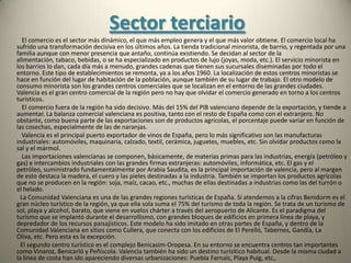 Sector secundarioMinería y energía         La riqueza minera de la Comunidad Valenciana es baja, está muy dispersa y es de muy difícil explotación. Existe plomo, cinc, cobre, mercurio y oro, pero de las mimas que existieron o no están hoy en explotación. No hay explotaciones de minerales metálicos, sin embargo son abundantes las explotaciones de minerales no metálicos.    La principal producción mineral de valencia es la sal que suma el 60% de la que de extrae en toda España. También se explota caolín, arcilla, caliza y sobre todo margas y mármol. Estos minerales se extraen en canteras.          La sal se explota en muchas zonas de valencia. Se trata, en buena medida, de sal marina que se extrae por evaporación en grandes salinas, como en Torrevieja, y también en grandes minas, como en Pinoso. En la actualidad se explotan minas de sal en Cabezo de Pinoso y el Salero de Villena; y salinas de evaporación en Calpe, Santa Pola y Torrevieja. Cabezo de Pinoso y Torrevieja, que distan unos 25 kilómetros, forman una misma explotación, ya que la sal que se extrae de Cabezo es transportada por tubería hasta Torrevieja donde se decanta.  El yeso se extrae en cinco zonas: la cuenca media del Palancia ,los piedemontes del Turia ,el valle de Ayora ,el canal de Navarrés y Estubeny; y el campo de Alicante. El mármol siempre ha sido un material de lujo desde la antigüedad.   Las canteras de caliza, sobre todo para cemento son poco numerosas y se encuentran en las inmediaciones de las cementeras, hay que son ellas las explotadoras.  También se extraen otro tipo de rocas, como las de origen volcánico que se extraen en Cofrentes y Alfarpe .El mineral que más valor añadido ofrece es el caolín.  En Castellón de la Plana existe una refinería, que se alimenta del petróleo importado que entra por su puerto. La Comunidad Valenciana importa casi toda la energía que consume, aunque produce la mayor parte de la energía eléctrica que consume. Importa casi todo el petróleo y todo el carbón, si bien tras el cierre de la siderurgia de Sagunto las necesidades de carbón se han reducido notablemente. Hoy sólo usan carbón algunas cementeras. La mayor parte de la electricidad se obtiene por medios termoeléctricos, pero la energía hidroeléctrica tiene una presencia notable, gracias a las centrales que jalonan buena parte de los ríos, y la gran central de Cortes II. La energía eólica, aunque en aumento, está modestamente representada, y aún muy por debajo de sus posibilidades. Sólo tiene un carácter local.  En la Comunidad Valenciana sólo hay dos centrales termoeléctricas una convencional, la de El Serrallo (Castellón de la Pana) y la central nuclear de Cofrentes. Esta central junto con la hidroeléctrica de Cortes II forman la productora de electricidad más potente de España.