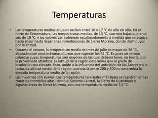 ClimaEl clima de Extremadura es de tipo mediterráneo, excepto en el norte, donde está continentalizado, y en el oeste, donde la influencia del Atlántico hace que el clima sea más suave.En general, y dado que su clima es mediterráneo este se caracteriza por sus veranos muy calurosos y secos, con pocas precipitaciones durante el periodo estival, concentrándose éstas en los restantes meses del año, y con unos inviernos largos y suavizados debido a la influencia oceánica por la cercanía a la costa atlántica portuguesa. La orografía influye decisivamente en el clima de algunas partes de la región, creando microclimas muy húmedos en las sierras del norte, particularmente en las comarcas de La Sierra de Gata, Valle del Ambroz, Hurdes, Valle del Jerte y la Vera, donde las precipitaciones son muy abundantes.