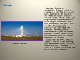 Energía:          La escasez de recursos combustibles de origen fósil, o su escaso poder calorífico, provoca una fuerte dependencia del petróleo importado, en el sector energético andaluz, si bien Andalucía cuenta con un gran potencial para el desarrollo de las energías renovables, sobre todo de la energía solar y de la eólica.          La infraestructura para la producción de electricidad está compuesta por ocho grandes centrales térmicas; más de sesenta pequeñas centrales hidráulicas; dos parques eólicos; y catorce centrales cogeneradoras térmicas.           Desde marzo de 2007, Andalucía alberga la primera central de energía solar de concentración de Europa: la central solar PS10, situada en Sanlúcar la Mayor y realizada por una empresa andaluza, Abengoa. Central solar PS10