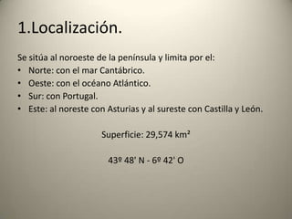 1.Localización.Se sitúa al noroeste de la península y limita por el:Norte: con el mar Cantábrico.Oeste: con el océano Atlántico.Sur: con Portugal.Este: al noreste con Asturias y al sureste con Castilla y León.Superficie: 29,574 km²43º 48' N - 6º 42' O