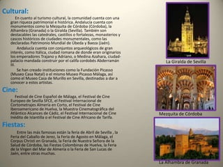 Cultural:En cuanto al turismo cultural, la comunidad cuenta con una gran riqueza patrimonial e histórica. Andalucía cuenta con monumentos como la Mezquita de Córdoba (Córdoba), la Alhambra (Granada) o la Giralda (Sevilla). También son destacables las catedrales, castillos o fortalezas, monasterios y cascos históricos de ciudades monumentales, como las declaradas Patrimonio Mundial de Úbeda y Baeza (Jaén).               Andalucía cuenta con conjuntos arqueológicos de gran interés, como Itálica, ciudad romana de donde eran originarios los emperadores Trajano y Adriano, o Medina Azahara, ciudad-palacio mandada construir por el califa cordobés Abderramán III.                     Se han creado instituciones como la Fundación Picasso (Museo Casa Natal) o el mismo Museo Picasso Málaga, así como el Museo Casa de Murillo en Sevilla, destinadas a dar a conocer a estos artistas. Cine:             Festival de Cine Español de Málaga, el Festival de Cine Europeo de Sevilla SFCE, el Festival Internacional de Cortometrajes Almería en Corto, el Festival de Cine Iberoamericano de Huelva, la Muestra Cinematográfica del Atlántico Alcances de Cádiz, el Festival Internacional de Cine Inédito de Islantilla o el Festival de Cine Africano de Tarifa.Fiestas:    Entre las más famosas están la feria de Abril de Sevilla , la Feria del Caballo de Jerez, la Feria de Agosto en Málaga, el Corpus Christi en Granada, la Feria de Nuestra Señora de la Salud de Córdoba, las Fiestas Colombinas de Huelva, la Feria de la Virgen del Mar de Almería o la Feria de San Lucas de Jaén, entre otras muchas.La Giralda de SevillaMezquita de Córdoba La Alhambra de Granada