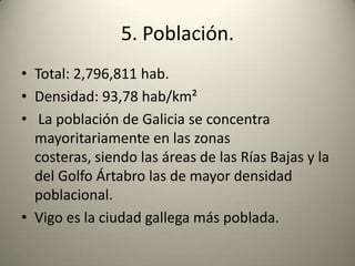 5. Población.Total: 2,796,811 hab.Densidad: 93,78 hab/km² La población de Galicia se concentra mayoritariamente en las zonas costeras, siendo las áreas de las Rías Bajas y la del Golfo Ártabro las de mayor densidad poblacional.Vigo es la ciudad gallega más poblada.