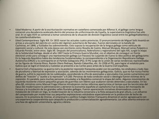 Edad Moderna: A partir de la escriturización normativa en castellano comenzada por Alfonso X, el gallego como lengua comenzó una decadencia acelerada dentro del proceso de uniformización de España, la supervivencia lingüística fue sólo oral. En el siglo XVIII se comenzó a tomar conciencia de la situación de división lingüístico-social entre los gallegohablantes y los castellanohablantes.Edad Contemporánea: Siglo XIX. En 1833 nacen las actuales cuatro provincias. El pronunciamiento de Miguel Solís levantó en armas a una parte del ejército en contra del régimen autoritario de Narváez. Fueron derrotados en la batalla de Cacheiras, en 1846, y fusilados los sobrevivientes. Esto supuso la recuperación de la lengua gallega como vehículo de expresión social y cultural. De esta época son escritores como Rosalía de Castro, Manuel Murguía, Manuel Leiras Pulpeiro o Eduardo Pondal, entre otros. Siglo XX. Después del provincialismo, federalismo y regionalismo del siglo XIX, surgió la etapa de la Solidaridad Gallega, desde el año 1907 hasta la Primera Guerra Mundial, con el objetivo de conseguir un frente electoral unido para conseguir una representación gallega (un fracaso) Va cuajando de nuevo la idea política del galleguismo. En la Segunda República había dos tendencias fundamentales: la correspondiente a la Organización Republicana Gallega Autónoma (ORGA) y la contraparte en el Partido Galeguista (PG). El PG surge de la unión de varias tendencias representadas en las figuras de Vicente Risco, Ramón Otero Pedrayo, Ramón Cabanillas, etc. En 1936 el PG, para lograr el estatuto para Galicia que se logró el Estatuto y Castelao se presentó a las Cortes poco antes de la Guerra Civil española.Guerra Civil y franquismo: La guerra civil y la posterior represión franquista acabó con los partidos, los sindicatos y todo tipo de pluralismo y libertad de expresión y asociación, además de los movimientos galleguistas. Galicia, que no fue nunca frente de guerra, sufrió la represión de los sublevados, ascendiendo la cifra de asesinados y ejecutados tras juicios sumarísimos por delitos de "traición" y "auxilio a la represión" a 4.200. Personas de toda condición social o ideología fueron víctimas de la represión. En paralelo, para muchas personas vinculadas a la República comenzó la etapa del exilio. Algunos movimientos de izquierda resistente crearon pequeños grupos de guerrillas con líderes que acabaron siendo detenidos y ejecutados. En los años 60, ministros como Manuel Fraga Iribarne introdujeron ciertas reformas aperturistas al tiempo que los tecnócratas del Opus Dei modernizaron la administración y abrieron la economía española al capitalismo.Fue la época del monopolio de Fenosa y la inundación de los grandes valles fluviales gallegos. Fueron apareciendo iniciativas dinamizadoras como la instalación de Citroën en Vigo, la modernización de la industria conservera y la flota pesquera de gran altura, y un esfuerzo del campesinado por modernizar sus pequeñas explotaciones volcándose especialmente en la producción de leche de vacuno. En la provincia de Orense, el empresario y político Eulogio Gómez Franqueira dinamizó el sector agropecuario con una experiencia cooperativista que catapultó la producción y comercialización agroalimentaria. Los años setenta entraron en una fase de agitación universitaria, agraria y obrera.