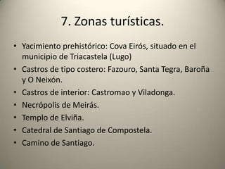 7. Zonas turísticas.Yacimiento prehistórico: Cova Eirós, situado en el municipio de Triacastela (Lugo)Castros de tipo costero: Fazouro, Santa Tegra, Baroña y O Neixón.Castros de interior: Castromao y Viladonga. Necrópolis de Meirás.Templo de Elviña.Catedral de Santiago de Compostela.Camino de Santiago.