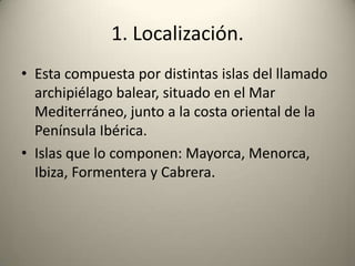 1. Localización.Esta compuesta por distintas islas del llamado archipiélago balear, situado en el Mar Mediterráneo, junto a la costa oriental de la Península Ibérica.Islas que lo componen: Mayorca, Menorca, Ibiza, Formentera y Cabrera.
