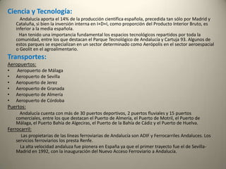Ciencia y Tecnología:Andalucía aporta el 14% de la producción científica española, precedida tan sólo por Madrid y Cataluña, si bien la inversión interna en I+D+I, como proporción del Producto Interior Bruto, es inferior a la media española.           Han tenido una importancia fundamental los espacios tecnológicos repartidos por toda la comunidad, entre los que destacan el Parque Tecnológico de Andalucía y Cartuja 93. Algunos de estos parques se especializan en un sector determinado como Aerópolis en el sector aeroespacial o Geolit en el agroalimentario.Transportes:Aeropuertos: Aeropuerto de MálagaAeropuerto de SevillaAeropuerto de JerezAeropuerto de GranadaAeropuerto de AlmeríaAeropuerto de CórdobaPuertos:Andalucía cuenta con más de 30 puertos deportivos, 2 puertos fluviales y 15 puertos comerciales, entre los que destacan el Puerto de Almería, el Puerto de Motril, el Puerto de Málaga, el Puerto Bahía de Algeciras, el Puerto de la Bahía de Cádiz y el Puerto de Huelva. Ferrocarril:Las propietarias de las líneas ferroviarias de Andalucía son ADIF y Ferrocarriles Andaluces. Los servicios ferroviarios los presta Renfe.           La alta velocidad andaluza fue pionera en España ya que el primer trayecto fue el de Sevilla-Madrid en 1992, con la inauguración del Nuevo Acceso Ferroviario a Andalucía. 