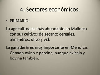 4. Sectores económicos.PRIMARIO:La agricultura es más abundante en Mallorca con sus cultivos de secano: cereales, almendros, olivo y vid.La ganadería es muy importante en Menorca. Ganado ovino y porcino, aunque avícola y bovina también.