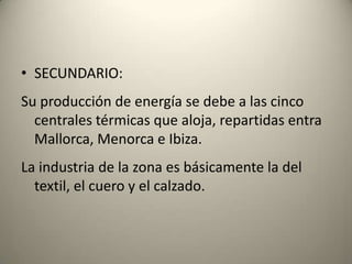 SECUNDARIO:Su producción de energía se debe a las cinco centrales térmicas que aloja, repartidas entra Mallorca, Menorca e Ibiza.La industria de la zona es básicamente la del textil, el cuero y el calzado.
