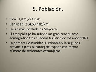 5. Población.Total: 1,071,221 hab.Densidad: 214,58 hab/km²La isla más poblada es Mayorca.El archipiélago ha sufrido un gran crecimiento demográfico tras el boom turístico de los años 1960.La primera Comunidad Autónoma y la segunda provincia (tras Alicante) de España con mayor número de residentes extranjeros. 