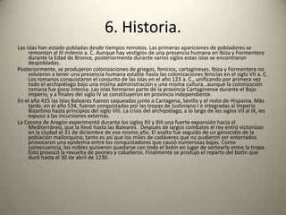6. Historia.Las islas han estado pobladas desde tiempos remotos. Las primeras apariciones de pobladores se remontan al III milenio a. C. Aunque hay vestigios de una presencia humana en Ibiza y Formentera durante la Edad de Bronce, posteriormente durante varios siglos estas islas se encontraron despobladas.Posteriormente, se produjeron colonizaciones de griegos, fenicios, cartagineses. Ibiza y Formentera no volvieron a tener una presencia humana estable hasta las colonizaciones fenicias en el siglo VII a. C. Los romanos conquistaron el conjunto de las islas en el año 123 a. C., unificando por primera vez todo el archipiélago bajo una misma administración y una misma cultura…aunque la colonización romana fue poco intensa. Las islas formaron parte de la provincia Cartaginense durante el Bajo Imperio, y a finales del siglo IV se constituyeron en provincia independiente.En el año 425 las Islas Baleares fueron saqueadas junto a Cartagena, Sevilla y el resto de Hispania. Más tarde, en el año 534, fueron conquistadas por las tropas de Justiniano I e integradas al Imperio Bizantino hasta principios del siglo VIII. La crisis del archipiélago, a lo largo de los siglos VII al IX, les expuso a las incursiones externas.La Corona de Aragón experimentó durante los siglos XII y XIII una fuerte expansión hacia el Mediterráneo, que la llevó hasta las Baleares.  Después de largos combates el rey entró victorioso en la ciudad el 31 de diciembre de ese mismo año. El asalto fue seguido de un genocidio de la población mallorquina; tanto es así que los miles de cadáveres que no pudieron ser enterrados provocaron una epidemia entre los conquistadores que causó numerosas bajas. Como consecuencia, los nobles quisieron quedarse con todo el botín en lugar de sortearlo entre la tropa. Esto provocó la revuelta de peones y caballeros. Finalmente se produjo el reparto del botín que duró hasta el 30 de abril de 1230.