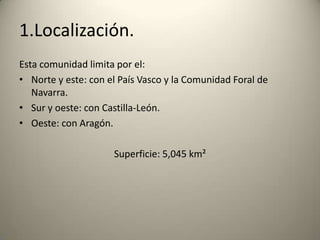 1.Localización.Esta comunidad limita por el:Norte y este: con el País Vasco y la Comunidad Foral de Navarra.Sur y oeste: con Castilla-León.Oeste: con Aragón.Superficie: 5,045 km²