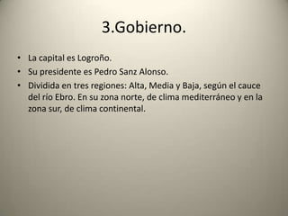 3.Gobierno.La capital es Logroño.Su presidente es Pedro Sanz Alonso.Dividida en tres regiones: Alta, Media y Baja, según el cauce del río Ebro. En su zona norte, de clima mediterráneo y en la zona sur, de clima continental.