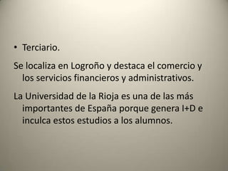 Terciario.Se localiza en Logroño y destaca el comercio y los servicios financieros y administrativos. La Universidad de la Rioja es una de las más importantes de España porque genera I+D e inculca estos estudios a los alumnos.
