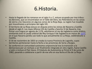 6.Historia.Hasta la llegada de los romanos en el siglo II a. C. estuvo ocupada por tres tribus: los Berones, que se encontraban en el Valle del Ebro, los Pelendones en las zonas de sierra y los Vascones en algunas zonas de la Rioja Baja. La región fue invadida por musulmanes a principios del siglo VIII.El territorio de La Rioja estuvo en disputa entre los reinos de Navarra y Castilla desde el siglo X. Los reyes Alfonso VIII de Castilla y Sancho VI de Navarra, tras firmar una tregua en agosto de 1176, admitieron al rey de Inglaterra como árbitro, emitiendo éste el Laudo arbitral del Rey Enrique II de Inglaterra en marzo de 1177, en el que Navarra perdía casi todo lo que actualmente es La Rioja, cediéndoselo a Castilla.El 30 de noviembre de 1833 se creaba la nueva Provincia de Logroño, cuyos territorios pertenecían hasta la fecha a las provincias de Soria y Burgos.Se conformó en comunidad autónoma uniprovincial tras la transición a la democracia por un rechazo a ser finalmente integrada en otra región, fuera Castilla y León o incluso el País Vasco. El Estatuto de Autonomía se firmó el 9 de junio de 1982, pasando a celebrarse a partir de ese año en esa fecha el Día de La Rioja.