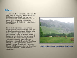 Relieve:        La mayoría de la comunidad autónoma del País Vasco se encuentra por debajo de los 1.000 metros de altitud. Las mayores elevaciones son: el monte Aitxuri, con una altitud de 1.551 metros, situado en el Parque Natural de Aizkorri, y peña Gorbea con 1.481 m.        En Euskadi encontramos una serie de sierras montañosas paralelas a la costa que se distribuyen de norte a sur dejando entre medio amplias depresiones. Las más meridionales: sierras de Arcena, Toloño y Cantabria  Las siguientes son las sierras de los montes de Vitoria, que da paso a un corredor que incluye la depresión de Cuartango y Llanada de Vitoria (Concha de Álava). Al norte aparecen los Montes Vascos, y sierras de: Garobel, Cuartango, Elguea, Urkilla, Aralar, etc, y la  Cordillera Cantábrica: montes Ordunte, sierra de Arrola, etc. El Aitxuri en el Parque Natural de Aizkorri