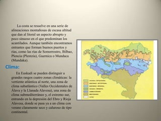    La costa se resuelve en una serie de alineaciones montañosas de escasa altitud que dan al litoral un aspecto abrupto y poco sinuoso en el que predominan los acantilados. Aunque también encontramos entrantes que forman buenos puertos y rías, como las rías de Somorrostro, Bilbao, Plencia (Plentzia), Guernica o Mundaca (Mundaka).Clima:            En Euskadi se pueden distinguir a grandes rasgos cuatro zonas climáticas: la vertiente atlántica al norte, una zona de clima subatlántico (Valles Occidentales de Álava y la Llanada Alavesa), una zona de clima submediterráneo y, el extremo sur, entrando en la depresión del Ebro y Rioja Alavesa, donde se pasa ya a un clima con verano claramente seco y caluroso de tipo continental.