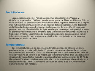 Precipitaciones:           Las precipitaciones en el País Vasco son muy abundantes. En Vizcaya y Guipúzcoa superan los 1.500 mm y en la mayor parte de Álava los 700 mm. Sólo en el sur de Álava las precipitaciones no alcanzan estos registros. Estamos en la región más nubosa de España, con un 65% de los días del año nublados. En la depresión de la Llanada de Álava son frecuentes los fenómenos de inversión térmica, que generan muchos días de niebla. La época en la que se recogen más precipitaciones es el otoño y el comienzo del invierno, pero también hay un máximo secundario a finales del invierno. Las mínimas de las precipitaciones se dan en verano, junio y julio, pero en ningún caso se dan meses áridos. Las precipitaciones de invierno suelen ser en forma de nieve. Temperaturas:    Las temperaturas son, en general, moderadas, aunque se observa un claro gradiente entre la costa y el interior. El elevado número de días nublados reduce notablemente la insolación. En la costa las temperaturas oscilan entre los 19 ºC en verano y los 8 ºC en invierno, de media. Las temperaturas más altas se alcanzan en situación de viento foehn, cuando se pueden alcanzar fácilmente más de 35 ºC. La Llanada de Vitoria es notablemente más fría, con temperaturas frías en invierno y frescas en verano (20 ºC). En invierno se sitúan en torno a los 5 ºC con un buen número de días con heladas. 