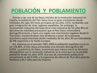 POBLACIÓN Y  POBLAMIENTO           Gracias a ser uno de los focos iniciales de la revolución industrial en España, la población del País Vasco tuvo un gran crecimiento desde mediados del siglo XIX hasta principios de los años 1970, recibiendo una gran inmigración de otras regiones españolas. Sin embargo, la reconversión industrial derivada de la crisis industrial de los años 80 y el descenso de natalidad provocaron que el País Vasco retrocediera demográficamente y fuera una región con crecimiento negativo desde la Transición, manteniéndose esta tendencia a pesar de la bonanza económica experimentada desde mediados de los años 90 con indicadores de PIB superiores a la media europea.           Así, mientras en el periodo 1981-2006 la población española crecía en un +18,46%, el País Vasco presentaba una recesión demográfica del -0,05%. La provincia de Álava, la provincia que menos creció en términos demográficos con la revolución industrial, es la única que no ha perdido población desde los años 1970. ﻿La tasa de crecimiento poblacional actualmente es del 0,54%, y la esperanza de vida es de 76,4 años para los hombres y 83,7 años para las mujeres.