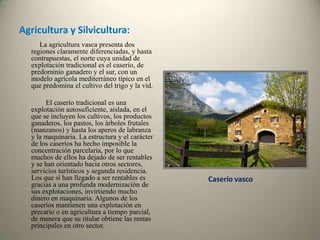 Agricultura y Silvicultura:    La agricultura vasca presenta dos regiones claramente diferenciadas, y hasta contrapuestas, el norte cuya unidad de explotación tradicional es el caserío, de predominio ganadero y el sur, con un modelo agrícola mediterráneo típico en el que predomina el cultivo del trigo y la vid.     El caserío tradicional es una explotación autosuficiente, aislada, en el que se incluyen los cultivos, los productos ganaderos, los pastos, los árboles frutales (manzanos) y hasta los aperos de labranza y la maquinaria. La estructura y el carácter de los caseríos ha hecho imposible la concentración parcelaria, por lo que muchos de ellos ha dejado de ser rentables y se han orientado hacia otros sectores, servicios turísticos y segunda residencia. Los que sí han llegado a ser rentables es gracias a una profunda modernización de sus explotaciones, invirtiendo mucho dinero en maquinaria. Algunos de los caseríos mantienen una explotación en precario o en agricultura a tiempo parcial, de manera que su titular obtiene las rentas principales en otro sector. Caserío vasco