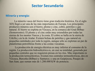 Sector SecundarioMinería y energía:             La minería vasca del hierro tiene gran tradición histórica. En el siglo XIX llegó a ser una de las más importantes de Europa. Los principales productos mineros son el hierro, plomo y cinc, cobre, petróleo y gas natural. El hierro se explota en Vizcaya, en la comarca del Gran Bilbao (Somorrostro). El plomo y el cinc están muy extendidos por todas las sierras de los montes Vascos y la costa. El cobre se halla en la sierra de Urkilla y en la de Aralar. Existen bolsas de petróleo y gas natural en pequeñas cantidades por toda la región, aunque sólo se explotan un par de plataformas petrolíferas frente a las costas vizcaínas.               La producción de energía eléctrica es muy inferior al consumo de la región. La producción hidroeléctrica es, en casi su totalidad, generada por pequeñas centrales que no requieren presas en los ríos. Más importante es la producción termoeléctrica. Existen tres centrales termoeléctricas, dos en Vizcaya, Burceña (Bilbao) y Santurce; y una en Guipúzcoa, Pasajes de San Juan, que suman más de 1.200.000 KW de potencia. 