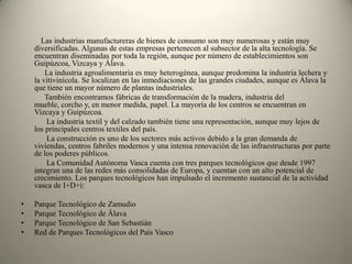     Las industrias manufactureras de bienes de consumo son muy numerosas y están muy diversificadas. Algunas de estas empresas pertenecen al subsector de la alta tecnología. Se encuentran diseminadas por toda la región, aunque por número de establecimientos son Guipúzcoa, Vizcaya y Álava.     La industria agroalimentaria es muy heterogénea, aunque predomina la industria lechera y la vitivinícola. Se localizan en las inmediaciones de las grandes ciudades, aunque es Álava la que tiene un mayor número de plantas industriales.    También encontramos fábricas de transformación de la madera, industria del mueble, corcho y, en menor medida, papel. La mayoría de los centros se encuentran en Vizcaya y Guipúzcoa.     La industria textil y del calzado también tiene una representación, aunque muy lejos de los principales centros textiles del país.     La construcción es uno de los sectores más activos debido a la gran demanda de viviendas, centros fabriles modernos y una intensa renovación de las infraestructuras por parte de los poderes públicos.              La Comunidad Autónoma Vasca cuenta con tres parques tecnológicos que desde 1997 integran una de las redes más consolidadas de Europa, y cuentan con un alto potencial de crecimiento. Los parques tecnológicos han impulsado el incremento sustancial de la actividad vasca de I+D+i:Parque Tecnológico de ZamudioParque Tecnológico de Álava Parque Tecnológico de San SebastiánRed de Parques Tecnológicos del País Vasco
