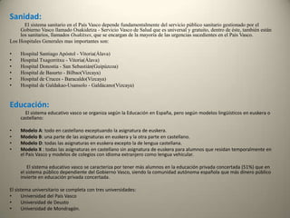 Sanidad:El sistema sanitario en el País Vasco depende fundamentalmente del servicio público sanitario gestionado por el Gobierno Vasco llamado Osakidetza - Servicio Vasco de Salud que es universal y gratuito, dentro de éste, también están los sanitarios, llamados Osakitxes, que se encargan de la mayoría de las urgencias sucedientes en el País Vasco.Los Hospitales Generales mas importantes son:Hospital Santiago Apóstol - Vitoria(Álava)                                                                    Hospital Txagorritxu - Vitoria(Álava)                                                                                    Hospital Donostia - San Sebastián(Guipúzcoa)                                                                                    Hospital de Basurto - Bilbao(Vizcaya)Hospital de Cruces - Baracaldo(Vizcaya)Hospital de Galdakao-Usansolo - Galdácano(Vizcaya)Educación:             El sistema educativo vasco se organiza según la Educación en España, pero según modelos lingüísticos en euskera o castellano:Modelo A: todo en castellano exceptuando la asignatura de euskera.Modelo B: una parte de las asignaturas en euskera y la otra parte en castellano.Modelo D: todas las asignaturas en euskera excepto la de lengua castellana.Modelo X : todas las asignaturas en castellano sin asignatura de euskera para alumnos que residan temporalmente en el País Vasco y modelos de colegios con idioma extranjero como lengua vehicular.              El sistema educativo vasco se caracteriza por tener más alumnos en la educación privada concertada (51%) que en el sistema público dependiente del Gobierno Vasco, siendo la comunidad autónoma española que más dinero público invierte en educación privada concertada. El sistema universitario se completa con tres universidades:Universidad del País VascoUniversidad de DeustoUniversidad de Mondragón.