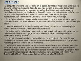 RELIEVE:        El conjunto asturiano se desarrolla en el borde del macizo hespérico. El relieve se dispone en forma de rodilla doblada  que nos indican la dirección del empuje alpino.  En el Occidente las sierras y los valles de disponen de norte a sur y a medida que miramos hacia el este la dirección es mucho más pronunciada.Se trata de una serie de plataformas y sierras prelitorales fracturadas, de tipo apalachense.Son sierras como La Bobia, Tieno, Rañadoiro, Ablaniego...    En el Oriente la dirección ya es claramente O-E, lo que nos permite distinguir cuatro unidades: las montañas del sur, el surco prelitoral, las sierras prelitorales y la costa.     La cuenca central, al sur de Oviedo y hasta León, es una zona muy compleja, intensamente fracturada, de materiales pizarrosos.    Esta disposición del relieve tiene carácter extrarregional, extendiéndose por los relieves montañosos de Lugo, Cantabria y León. Por otro lado la plataforma continental es muy estrecha.    En la costa la rasa litoral da continuidad a todo el conjunto. Se trata de una planicie más o menos ancha que se extiende desde el borde del mar, o acantilado, hasta las primeras laderas de las montañas.     La divisoria montañosa del sur se extiende desde los Ancares al oeste hasta los Picos de Europa al este. Los Picos de Europa son una unidad con personalidad propia, ya que se trata de un macizo de calizas masivas, fracturado y elevado. Aquí se encuentran las mayores alturas de Asturias: Torre Cerredo (2.648 m), Pico Tesorero (2.570 m) y Naranco de Bulnes o Pico Urriello (2.519 m).