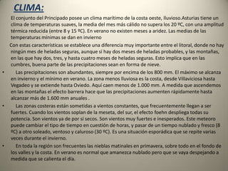 CLIMA:       El conjunto del Principado posee un clima marítimo de la costa oeste, lluvioso.Asturias tiene un clima de temperaturas suaves, la media del mes más cálido no supera los 20 ºC, con una amplitud térmica reducida (entre 8 y 15 ºC). En verano no existen meses a aridez. Las medias de las temperaturas mínimas se dan en invierno      Con estas características se establece una diferencia muy importante entre el litoral, donde no hay ningún mes de heladas seguras, aunque sí hay dos meses de heladas probables, y las montañas, en las que hay dos, tres, y hasta cuatro meses de heladas seguras. Esto implica que en las cumbres, buena parte de las precipitaciones sean en forma de nieve.    Las precipitaciones son abundantes, siempre por encima de los 800 mm. El máximo se alcanza en invierno y el mínimo en verano. La zona menos lluviosa es la costa, desde Villaviciosa hasta Vegadeo y se extiende hasta Oviedo. Aquí caen menos de 1.000 mm. A medida que ascendemos en las montañas el efecto barrera hace que las precipitaciones aumenten rápidamente hasta alcanzar más de 1.600 mm anuales .    Las zonas costeras están sometidas a vientos constantes, que frecuentemente llegan a ser fuertes. Cuando los vientos soplan de la meseta, del sur, el efecto foehn despliega todas su potencia. Son vientos ya de por sí secos. Son vientos muy fuertes e inesperados. Este meteoro puede cambiar el tipo de tiempo en cuestión de horas, y pasar de un tiempo nublado y fresco (8 ºC) a otro soleado, ventoso y caluroso (30 ºC). Es una situación esporádica que se repite varias veces durante el invierno.    En toda la región son frecuentes las nieblas matinales en primavera, sobre todo en el fondo de los valles y la costa. En verano es normal que amanezca nublado pero que se vaya despejando a medida que se calienta el día.