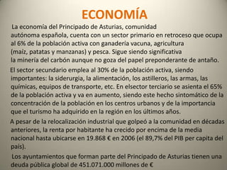 ECONOMÍA      La economía del Principado de Asturias, comunidad autónoma española, cuenta con un sector primario en retroceso que ocupa al 6% de la población activa con ganadería vacuna, agricultura (maíz, patatas y manzanas) y pesca. Sigue siendo significativa la minería del carbón aunque no goza del papel preponderante de antaño.     El sector secundario emplea al 30% de la población activa, siendo importantes: la siderurgia, la alimentación, los astilleros, las armas, las químicas, equipos de transporte, etc. En elsector terciario se asienta el 65% de la población activa y va en aumento, siendo este hecho sintomático de la concentración de la población en los centros urbanos y de la importancia que el turismo ha adquirido en la región en los últimos años.     A pesar de la relocalización industrial que golpeó a la comunidad en décadas anteriores, la renta por habitante ha crecido por encima de la media nacional hasta ubicarse en 19.868 € en 2006 (el 89,7% del PIB per capita del país).      Los ayuntamientos que forman parte del Principado de Asturias tienen una deuda pública global de 451.071.000 millones de € 