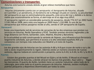 Comunicaciones y transportes        Asturias está bastante aislada debido al gran relieve montañoso que tiene. Aeropuertos         Asturias únicamente cuenta con un aeropuerto: el Aeropuerto de Asturias, situado en Castrillón y un aeródromo, el Aeródromo de la Morgal situado en Llanera. La peculiaridad del aeropuerto es que es extremadamente pequeño, está cerca del mar y debido a la densa niebla que ocasionalmente se forma, el aterrizaje en él es algo muy difícil.       El aeropuerto registró un considerable aumento de pasajeros, desde 774.317 en 2002 hasta 1.530.248 en 2008, pero noto una bajada en 2009 hasta 1.316.088. Es uno de los aeropuertos que menos pasajeros recibe al año, siendo el 19ª aeropuerto de España.Ferrocarril       Existe una importante red de servicios de cercanías de las dos empresas que prestan sus servicios en Asturias, Renfe Operadora y FEVE. También prestan servicios regionales y de larga distancia con Ferrol, Santander, León, Madrid, Alicante y Barcelona.      En la actualidad se está construyendo la variante de Pajares, una infraestructura ferroviaria largamente solicitada, que permitirá el acceso a la alta velocidad española AVE y la conexiones con tiempos más reducidos con Madrid y el resto de España.Carreteras       Los dos grandes ejes de Asturias son las autovías A-66 y A-8 que cruzan de norte a sur y de este a oeste respectivamente la región. Además existe un número creciente de nuevas autovías, algunas todavía en construcción o proyecto, como la A-63, la A-64, la AS-I y la AS-II.Puertos            Existen dos grandes puertos el del Musel en Gijón y el de Avilés. El Musel es el mayor puerto industrial de Asturias, y donde atracan los barcos más grandes. Aquí salen y     llegan las mercancías. El puerto de Avilés, también tiene un carácter industrial, sobre todo de la siderurgia, pero ante todo es el puerto pesquero de Asturias. Además, existen múltiples puertos pesqueros y deportivos diseminados por todas la costa.