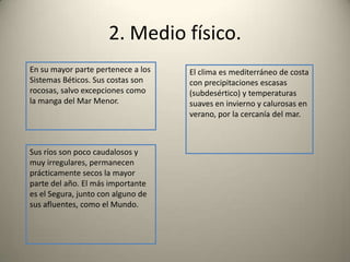 2. Medio físico.En su mayor parte pertenece a los Sistemas Béticos. Sus costas son rocosas, salvo excepciones como la manga del Mar Menor.El clima es mediterráneo de costa con precipitaciones escasas (subdesértico) y temperaturas suaves en invierno y calurosas en verano, por la cercanía del mar. Sus ríos son poco caudalosos y muy irregulares, permanecen prácticamente secos la mayor parte del año. El más importante es el Segura, junto con alguno de sus afluentes, como el Mundo.