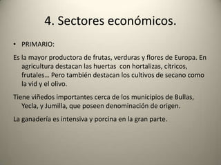 4. Sectores económicos.PRIMARIO:Es la mayor productora de frutas, verduras y flores de Europa. En agricultura destacan las huertas  con hortalizas, cítricos, frutales… Pero también destacan los cultivos de secano como la vid y el olivo.Tiene viñedos importantes cerca de los municipios de Bullas, Yecla, y Jumilla, que poseen denominación de origen. La ganadería es intensiva y porcina en la gran parte.