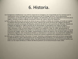 6. Historia.Los Cartagineses establecieron una colonia comercial en Cartagena, fue conquistada por los romanos que la rebautizaron como Carthago Nova, para diferenciarla de la Carthago africana. Con la dominación musulmana, se introdujo la agricultura de regadío y de latifundios, del que aún depende la economía de la Región. Durante la época visigoda constituyó el Reino de Tudmir, Reino de Teodomiro.La Taifa o Reino de Murcia, fue uno de los reinos en que se dividió el Califato de Córdoba, se fundó con capital en Madinat Mursiya (Murcia) Aquel reino incluía, además del actual territorio de la Región de Murcia, parte de la actuales provincias de Albacete, provincia de Almería y de la provincia de Alicante. Después de la Batalla de Sagrajas en 1086 la dinastía de los Almorávides se extendieron por todas las taifas y reunificaron Al-Ándalus. Fernando III el Santo consiguió el vasallaje del reino musulmán de Murcia en 1243, entrando su hijo, el futuro Alfonso X el Sabio, en la capital en 1244. En 1296, aprovechando el conflicto dinástico del Reino de Castilla con Fernand de la Cerda, el territorio fue conquistado por el rey de la Corona de Aragón, Jaime II de Aragón, anexionándolo al Reino de Valencia. Por los pocos años que duró el dominio aragonés, esta conquista no tendría su importancia si no fuera por una importante repoblación de cristianos aragoneses, que convirtió en minoría los colonos castellanos de repoblaciones anteriores. En 1305, por el Tratado de Elche, Don Jaime "el Justo" devolvió a Castilla gran parte del territorio conquistado. La Taifa de Murcia, pasó a denominarse con la conquista Reino de Murcia, sin menosprecio a su situación anterior pues las taifas eran también reinos. Fue administrada directamente por la Corona de Castilla, que eran a su vez reyes de Murcia. El Reino de Murcia perduró con tal denominación hasta 1833.