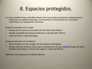 8. Espacios protegidos.La costa mediterránea y del Mar Menor han necesitado protección ambiental para preservar sus valores naturales. Se encuentran amenazados por la presión urbanística y la explotación intensiva.Espacios naturales en la costa: Parque de las Salinas y Arenales de San Pedro del Pinatar. Paisaje protegido de Espacios abiertos e islas del Mar Menor. Cabo de Palos e Islas Hormigas. Espacios naturales en el interior: Sierra Espuña, el más antiguo de los espacios protegidos. Existen además diversas zonas para la protección de aves (ZEPA):Estepas de Yecla Embalse del Quípar y Llanos del Cagitán; Lomas del Buitre... Además se ha propuesto el Medio Marino.