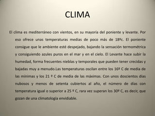 CLIMAEl climaesmediterráneo con vientos, en sumayoría del poniente y levante. Poresoofreceunastemperaturas medias de pocomás de 18ºc. El ponienteconsigueque le ambienteestédespejado, bajando la sensacióntermométrica y consiguiendoazulespuros en el mar y en el cielo. El Levantehacesubir la humedad, forma frecuentesnieblas y temporalesquepuedentenercrecidas y bajadasmuy a menudo.Lastemperaturasoscilan entre los 16º C de media de lasmínimas y los 21 º C de media de lasmáximas. Con unosdoscientosdíasnubosos y menos de setentacubiertos al año, el número de días con temperaturaigual o superior a 25 º C, raravezsuperan los 30º C, esdecir, quegozan de unaclimatologíaenvidiable.