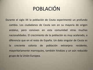 POBLACIÓNDurante el siglo XX la población de Ceuta experimentó un profundocambio. Los ciudadanos de Ceuta son en sumayoría de origenandaluz, peroconviven en estacomunidadotrasmuchasnacionalidades. El crecimiento de la poblaciónesmuyacelerado, a diferenciaque en el resto de España. Un dato singular de Ceuta es la crecientecolonia de poblaciónextranjeraresidente, mayoritariamentemarroquíes, tambiénhindúes y un aúnreducidogrupo de la Unión Europea.