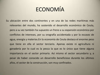 ECONOMÍASu ubicación entre dos continentes y en una de lasredesmarítimasmásrelevantes del mundo, ha sostenido el desarrolloeconómico de Ceuta, pero a suveztambién ha supuesto un freno a suexpansióneconómicaporconflictos de intereses, porsuorografíaaccidentada y por la escasez de agua, energía y materias.En la economía de Ceuta destaca el enorme peso quetiene en ella el sector terciario. Apenasexisteniagriculturaniganaderíapor lo cuales la pesca la quees lo únicoquetienealgunaimportancia en el sector primario. Asímismo el sector secundario y, a pesar de haberconocido un desarrollobeneficiosodurante los últimosaños, el sector de la construcción, son muyconfinados.