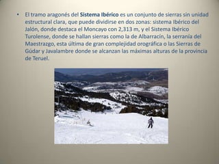 El tramo aragonés del Sistema Ibérico es un conjunto de sierras sin unidad estructural clara, que puede dividirse en dos zonas: sistema Ibérico del Jalón, donde destaca el Moncayo con 2,313 m, y el Sistema Ibérico Turolense, donde se hallan sierras como la de Albarracín, la serranía del Maestrazgo, esta última de gran complejidad orográfica o las Sierras de Gúdar y Javalambre donde se alcanzan las máximas alturas de la provincia de Teruel.