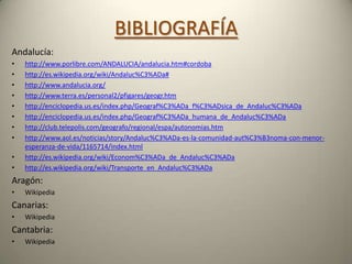 BIBLIOGRAFÍAAndalucía:http://www.porlibre.com/ANDALUCIA/andalucia.htm#cordobahttp://es.wikipedia.org/wiki/Andaluc%C3%ADa#http://www.andalucia.org/http://www.terra.es/personal2/pfigares/geogr.htmhttp://enciclopedia.us.es/index.php/Geograf%C3%ADa_f%C3%ADsica_de_Andaluc%C3%ADahttp://enciclopedia.us.es/index.php/Geograf%C3%ADa_humana_de_Andaluc%C3%ADahttp://club.telepolis.com/geografo/regional/espa/autonomias.htmhttp://www.aol.es/noticias/story/Andaluc%C3%ADa-es-la-comunidad-aut%C3%B3noma-con-menor-esperanza-de-vida/1165714/index.htmlhttp://es.wikipedia.org/wiki/Econom%C3%ADa_de_Andaluc%C3%ADahttp://es.wikipedia.org/wiki/Transporte_en_Andaluc%C3%ADaAragón: WikipediaCanarias:WikipediaCantabria:Wikipedia